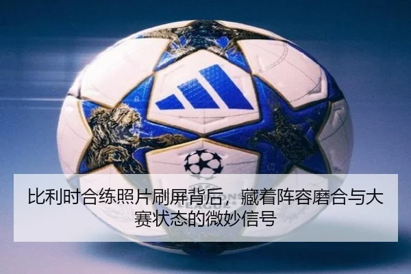 比利时合练照片刷屏背后，藏着阵容磨合与大赛状态的微妙信号