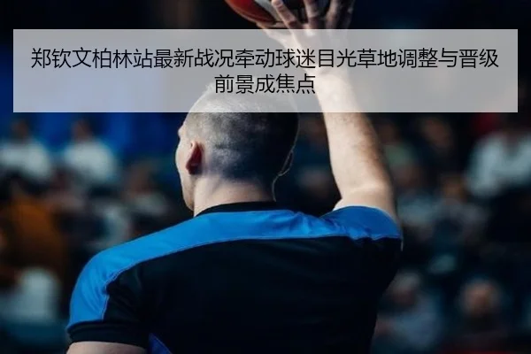 郑钦文柏林站最新战况牵动球迷目光草地调整与晋级前景成焦点